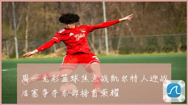 周一竞彩篮球焦点战凯尔特人迎战活塞争夺东部榜首荣耀