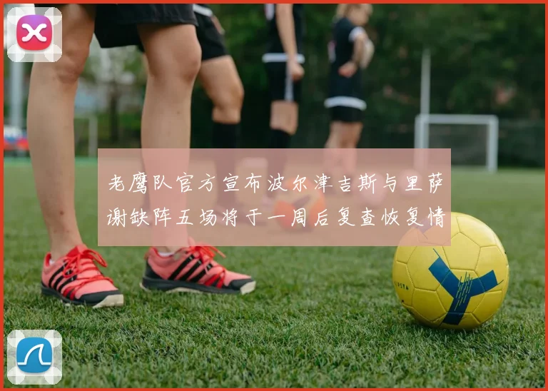 老鹰队官方宣布波尔津吉斯与里萨谢缺阵五场将于一周后复查恢复情况