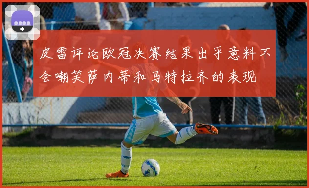 皮雷评论欧冠决赛结果出乎意料不会嘲笑萨内蒂和马特拉齐的表现