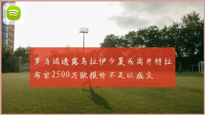 罗马诺透露乌拉伊今夏或离开特拉布宗2500万欧报价不足以成交