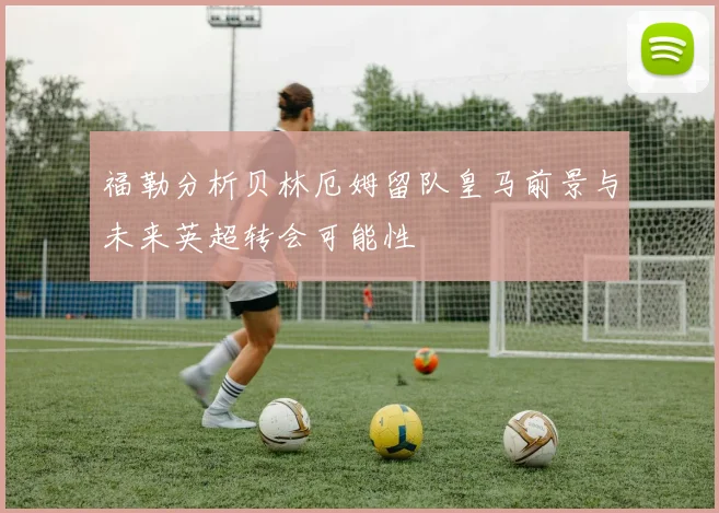 福勒分析贝林厄姆留队皇马前景与未来英超转会可能性