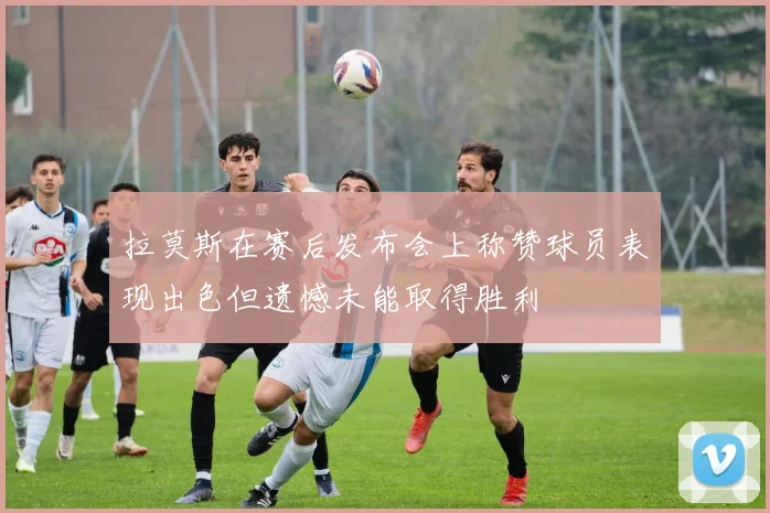 拉莫斯在赛后发布会上称赞球员表现出色但遗憾未能取得胜利