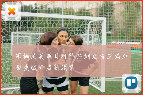 塞梅尼奥明日对阵热刺后将正式加盟曼城开启新篇章