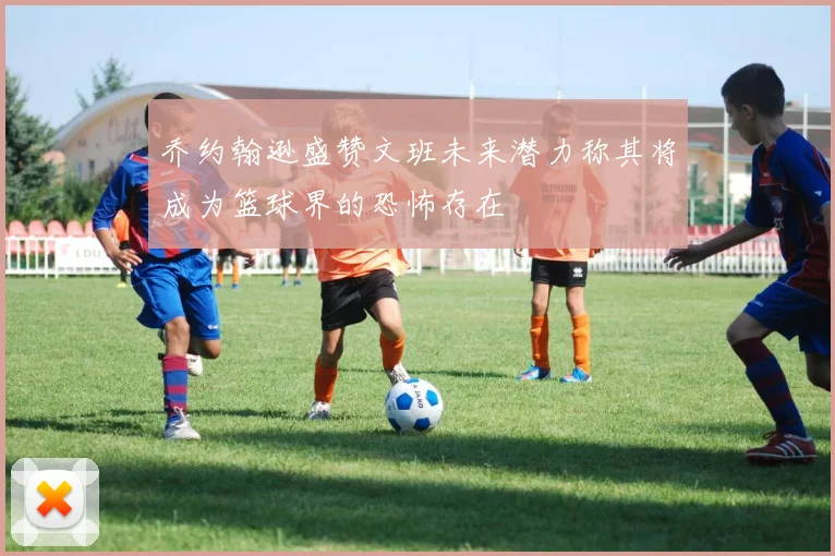乔约翰逊盛赞文班未来潜力称其将成为篮球界的恐怖存在
