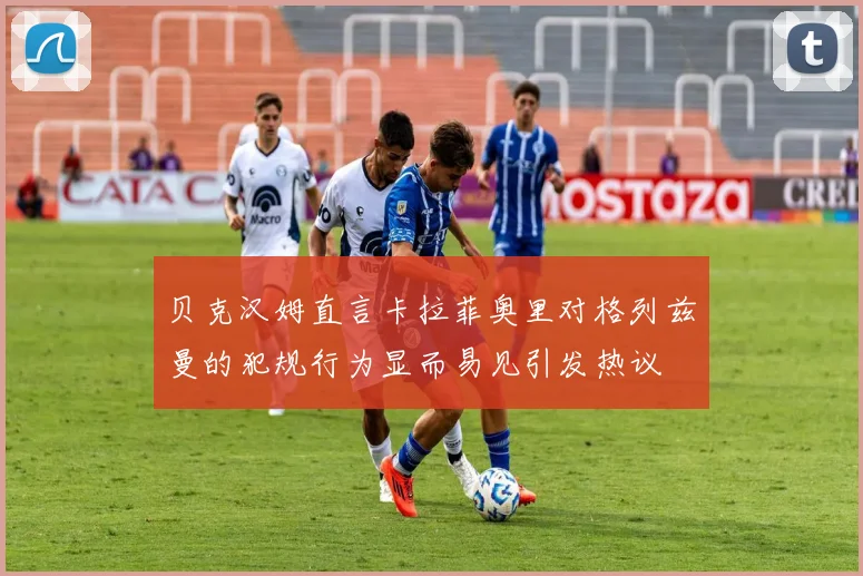 贝克汉姆直言卡拉菲奥里对格列兹曼的犯规行为显而易见引发热议