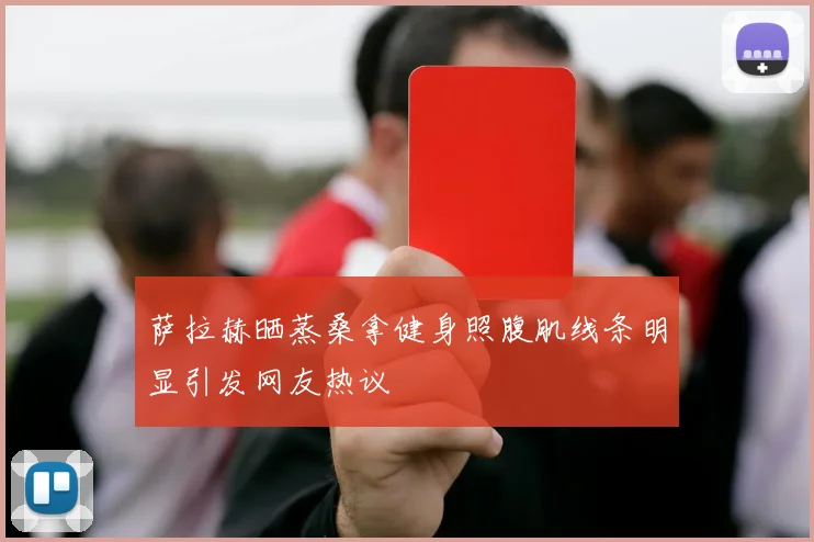 萨拉赫晒蒸桑拿健身照腹肌线条明显引发网友热议