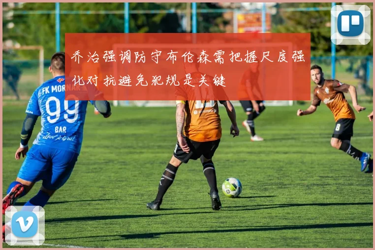 乔治强调防守布伦森需把握尺度强化对抗避免犯规是关键