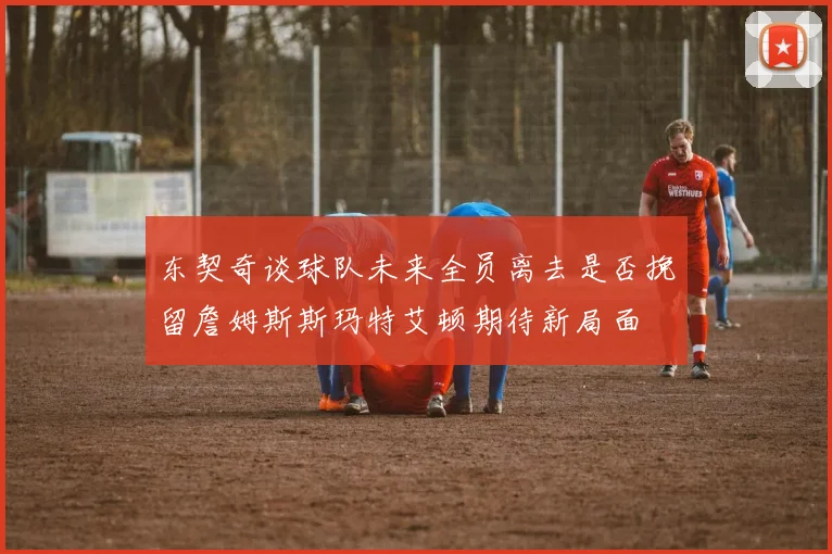 东契奇谈球队未来全员离去是否挽留詹姆斯斯玛特艾顿期待新局面