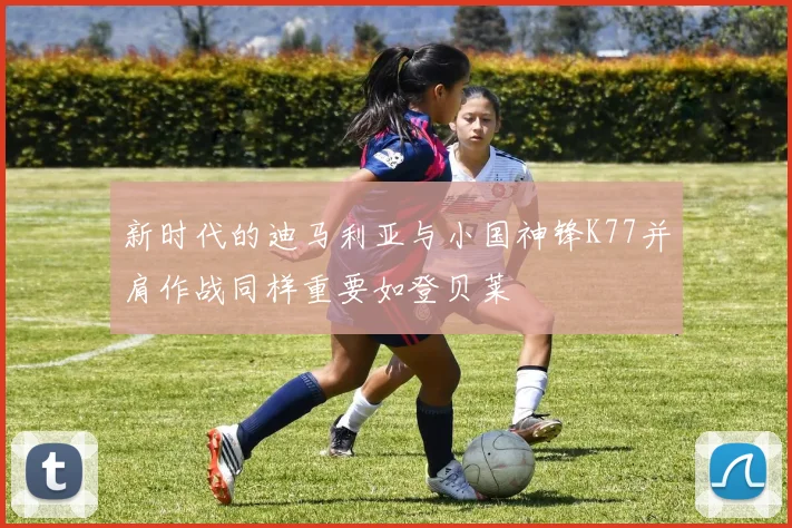 新时代的迪马利亚与小国神锋K77并肩作战同样重要如登贝莱