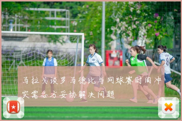 马拉戈谈罗马德比与网球赛时间冲突需各方妥协解决问题