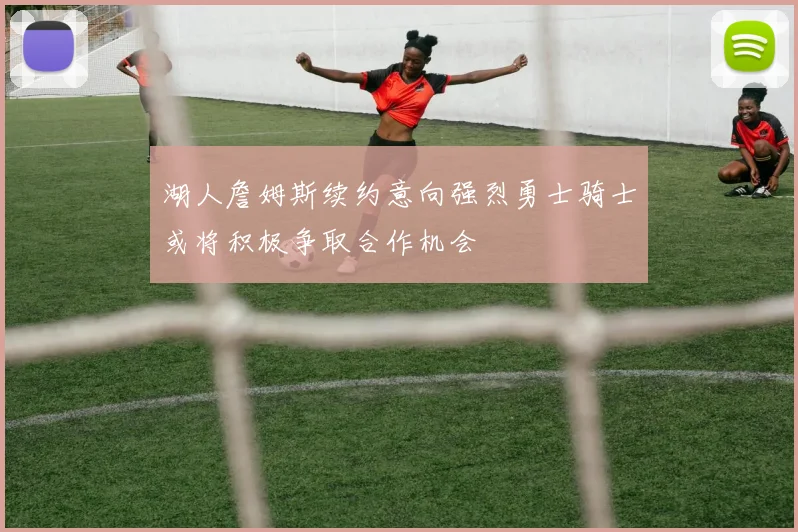 湖人詹姆斯续约意向强烈勇士骑士或将积极争取合作机会
